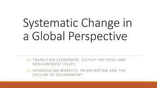Systematic Change in
a Global Perspective
1) TRANSITION ECONOMIES: OUTPUT PATTERNS AND
MEASUREMENT ISSUES
2) INTRODUCING MARKETS: PRIVATIZATION AND THE
DECLINE OF GOVERNMENT
 
