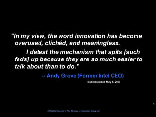 "In my view, the word innovation has become
  overused, clichéd, and meaningless.
       I detest the mechanism that spits [such
  fads] up because they are so much easier to
  talk about than to do."
          -- Andy Grove (Former Intel CEO)
                                                       Businessweek May 8, 2007




                                                                                  1

            All Rights Reserved | The Strategy + Innovation Group LLC
 
