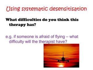 Using systematic desensitisation
What difficulties do you think this
therapy has?
e.g. if someone is afraid of flying – what
difficulty will the therapist have?

 