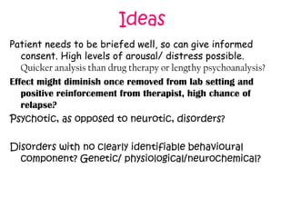 Ideas
Patient needs to be briefed well, so can give informed
consent. High levels of arousal/ distress possible.
Quicker analysis than drug therapy or lengthy psychoanalysis?
Effect might diminish once removed from lab setting and
positive reinforcement from therapist, high chance of
relapse?
Psychotic, as opposed to neurotic, disorders?
Disorders with no clearly identifiable behavioural
component? Genetic/ physiological/neurochemical?

 