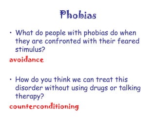 Phobias
• What do people with phobias do when
they are confronted with their feared
stimulus?
avoidance
• How do you think we can treat this
disorder without using drugs or talking
therapy?
counterconditioning

 