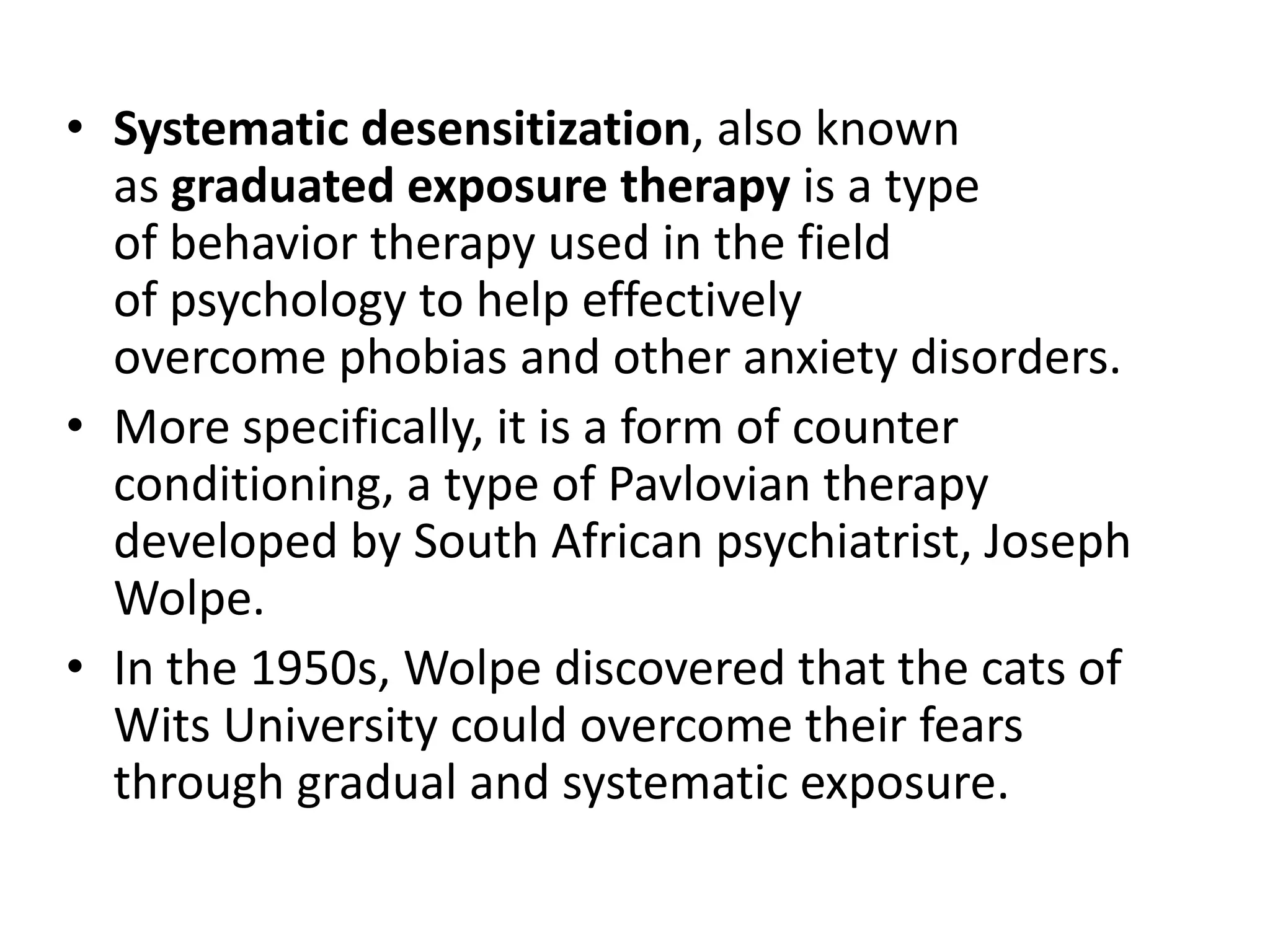 • Systematic desensitization, also known
as graduated exposure therapy is a type
of behavior therapy used in the field
of psychology to help effectively
overcome phobias and other anxiety disorders.
• More specifically, it is a form of counter
conditioning, a type of Pavlovian therapy
developed by South African psychiatrist, Joseph
Wolpe.
• In the 1950s, Wolpe discovered that the cats of
Wits University could overcome their fears
through gradual and systematic exposure.

 