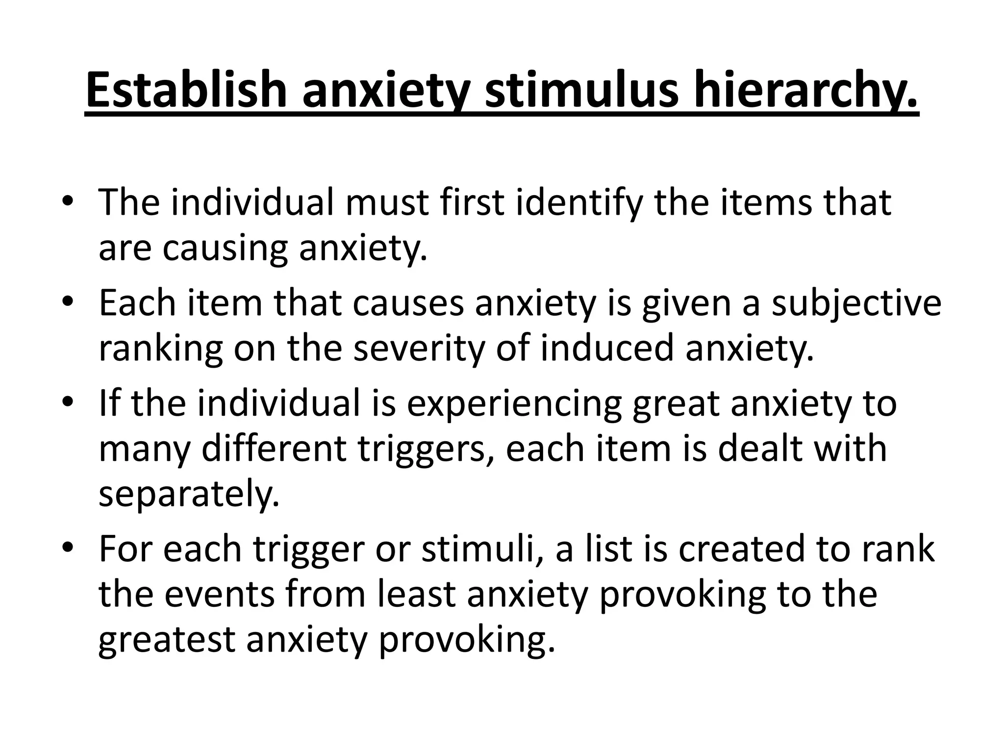 Establish anxiety stimulus hierarchy.
• The individual must first identify the items that
are causing anxiety.
• Each item that causes anxiety is given a subjective
ranking on the severity of induced anxiety.
• If the individual is experiencing great anxiety to
many different triggers, each item is dealt with
separately.
• For each trigger or stimuli, a list is created to rank
the events from least anxiety provoking to the
greatest anxiety provoking.

 