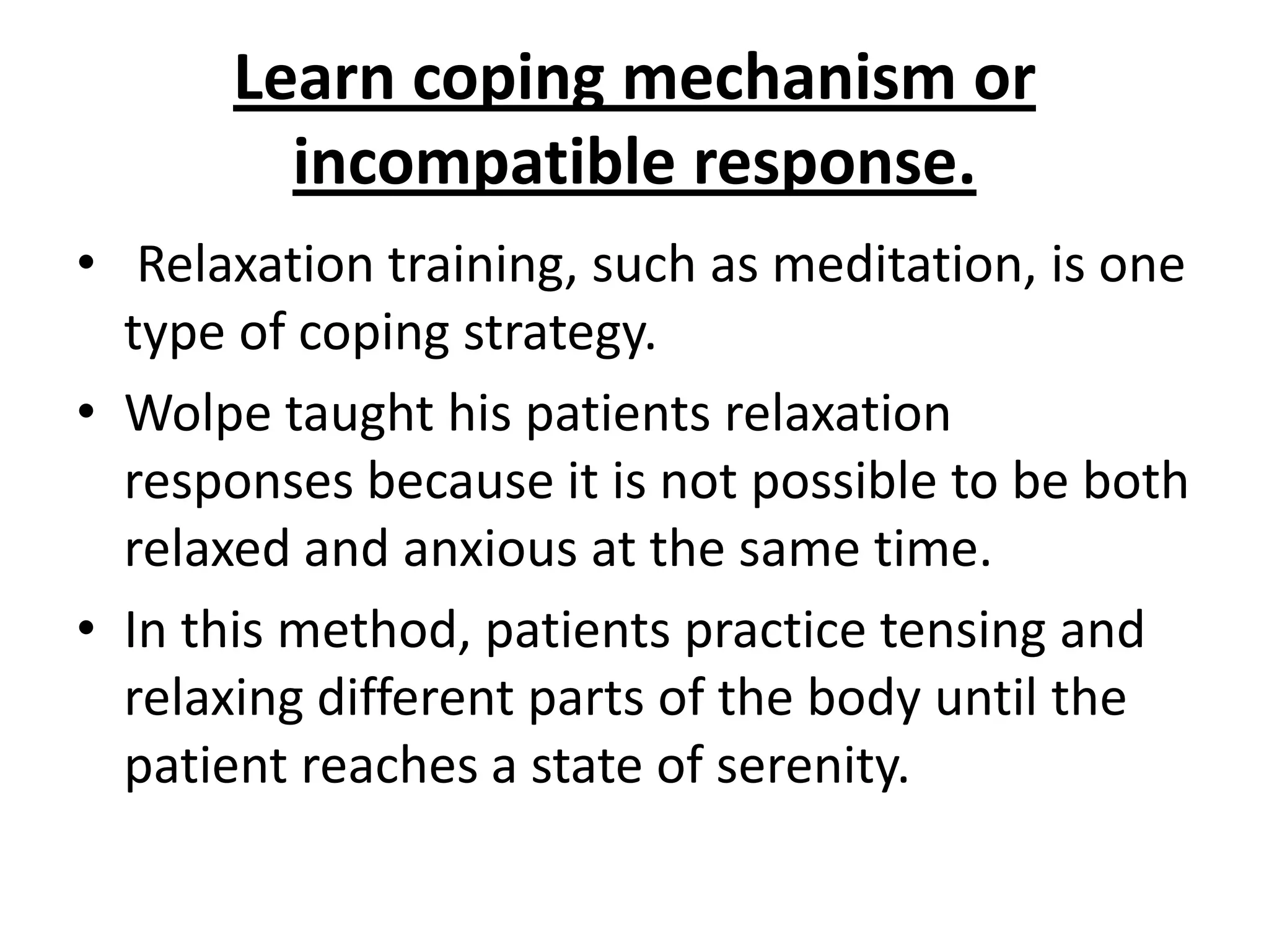 Learn coping mechanism or
incompatible response.
• Relaxation training, such as meditation, is one
type of coping strategy.
• Wolpe taught his patients relaxation
responses because it is not possible to be both
relaxed and anxious at the same time.
• In this method, patients practice tensing and
relaxing different parts of the body until the
patient reaches a state of serenity.

 