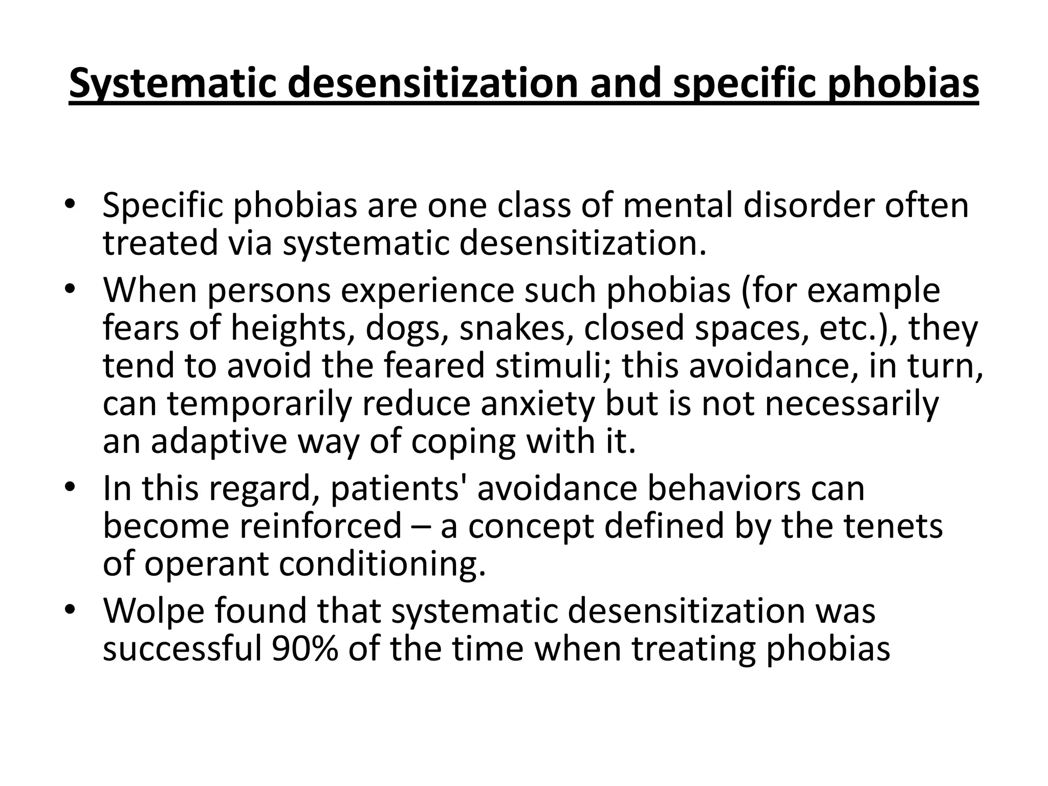 Systematic desensitization and specific phobias
• Specific phobias are one class of mental disorder often
treated via systematic desensitization.
• When persons experience such phobias (for example
fears of heights, dogs, snakes, closed spaces, etc.), they
tend to avoid the feared stimuli; this avoidance, in turn,
can temporarily reduce anxiety but is not necessarily
an adaptive way of coping with it.
• In this regard, patients' avoidance behaviors can
become reinforced – a concept defined by the tenets
of operant conditioning.
• Wolpe found that systematic desensitization was
successful 90% of the time when treating phobias

 