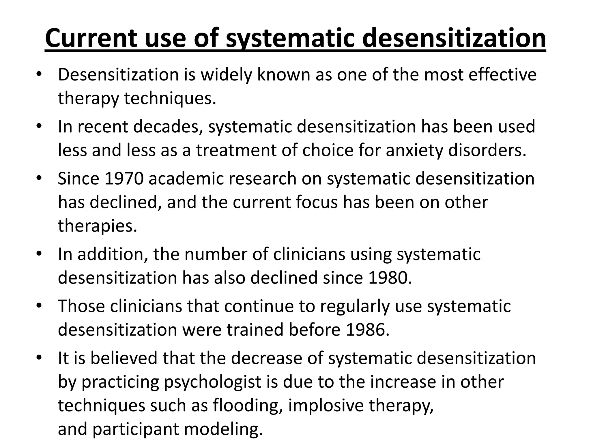 Current use of systematic desensitization
• Desensitization is widely known as one of the most effective
therapy techniques.
• In recent decades, systematic desensitization has been used
less and less as a treatment of choice for anxiety disorders.
• Since 1970 academic research on systematic desensitization
has declined, and the current focus has been on other
therapies.
• In addition, the number of clinicians using systematic
desensitization has also declined since 1980.
• Those clinicians that continue to regularly use systematic
desensitization were trained before 1986.
• It is believed that the decrease of systematic desensitization
by practicing psychologist is due to the increase in other
techniques such as flooding, implosive therapy,
and participant modeling.

 