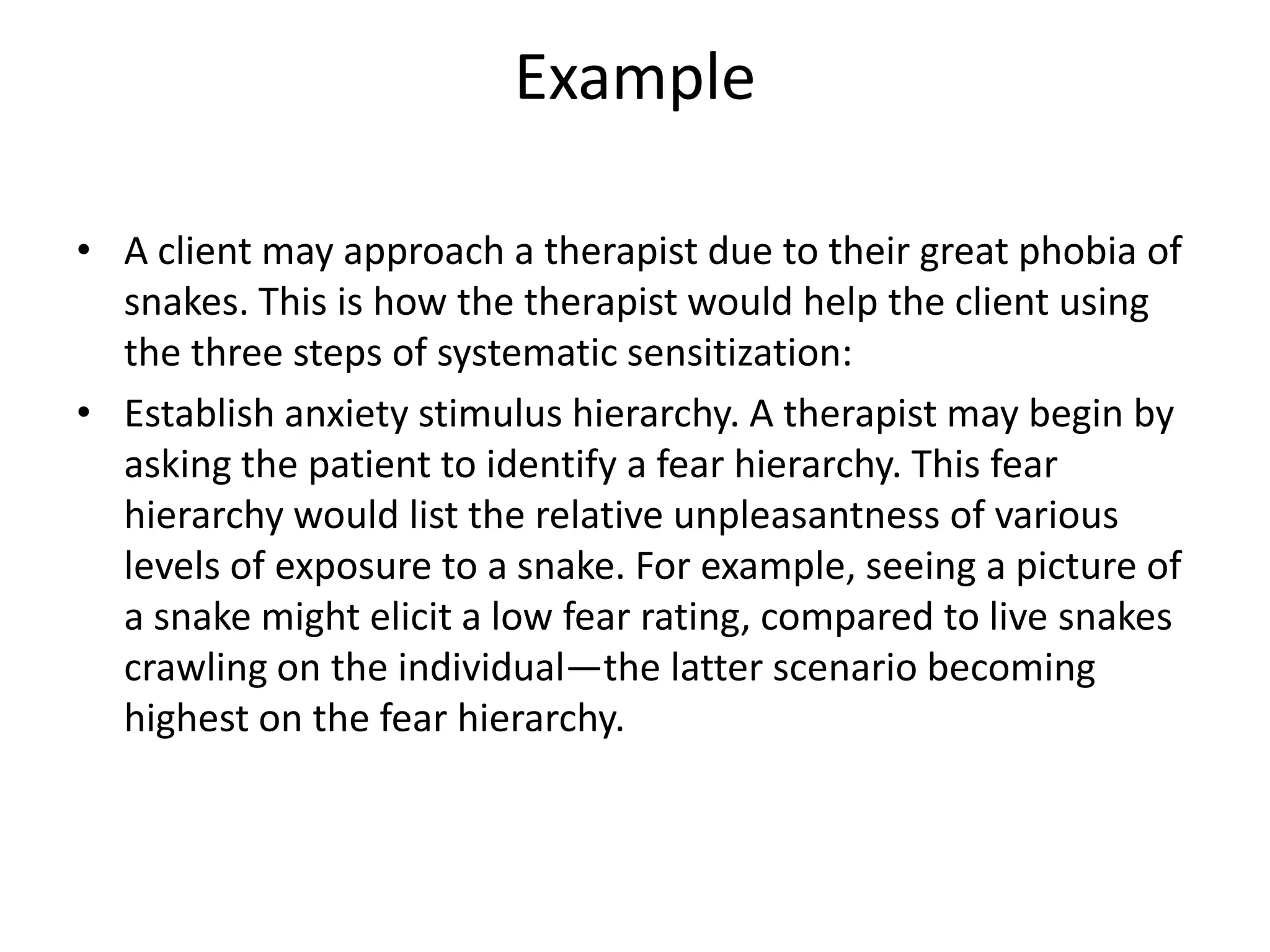 Example
• A client may approach a therapist due to their great phobia of
snakes. This is how the therapist would help the client using
the three steps of systematic sensitization:
• Establish anxiety stimulus hierarchy. A therapist may begin by
asking the patient to identify a fear hierarchy. This fear
hierarchy would list the relative unpleasantness of various
levels of exposure to a snake. For example, seeing a picture of
a snake might elicit a low fear rating, compared to live snakes
crawling on the individual—the latter scenario becoming
highest on the fear hierarchy.

 