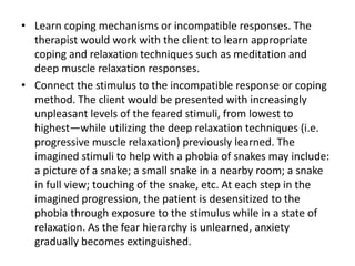 • Learn coping mechanisms or incompatible responses. The
therapist would work with the client to learn appropriate
coping and relaxation techniques such as meditation and
deep muscle relaxation responses.
• Connect the stimulus to the incompatible response or coping
method. The client would be presented with increasingly
unpleasant levels of the feared stimuli, from lowest to
highest—while utilizing the deep relaxation techniques (i.e.
progressive muscle relaxation) previously learned. The
imagined stimuli to help with a phobia of snakes may include:
a picture of a snake; a small snake in a nearby room; a snake
in full view; touching of the snake, etc. At each step in the
imagined progression, the patient is desensitized to the
phobia through exposure to the stimulus while in a state of
relaxation. As the fear hierarchy is unlearned, anxiety
gradually becomes extinguished.

 