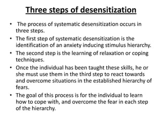 Three steps of desensitization
• The process of systematic desensitization occurs in
three steps.
• The first step of systematic desensitization is the
identification of an anxiety inducing stimulus hierarchy.
• The second step is the learning of relaxation or coping
techniques.
• Once the individual has been taught these skills, he or
she must use them in the third step to react towards
and overcome situations in the established hierarchy of
fears.
• The goal of this process is for the individual to learn
how to cope with, and overcome the fear in each step
of the hierarchy.

 