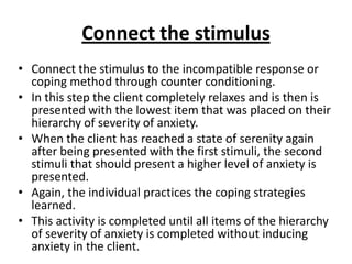 Connect the stimulus
• Connect the stimulus to the incompatible response or
coping method through counter conditioning.
• In this step the client completely relaxes and is then is
presented with the lowest item that was placed on their
hierarchy of severity of anxiety.
• When the client has reached a state of serenity again
after being presented with the first stimuli, the second
stimuli that should present a higher level of anxiety is
presented.
• Again, the individual practices the coping strategies
learned.
• This activity is completed until all items of the hierarchy
of severity of anxiety is completed without inducing
anxiety in the client.

 
