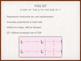 START OF THE Q TO THE END OF T
YOU QT
• Represents Ventricular de- and repolarization
• Inversely proportional to heart rate
• 440ms for males, 460 for females
• QT >500ms increases risk of TDP
 