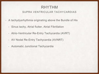 SUPRA VENTRICULAR TACHYCARDIAS
RHYTHM
• A tachydysrhythmia originating above the Bundle of His
• Sinus tachy, Atrial flutter, Atrial Fibrillation
• Atrio-Ventricular Re-Entry Tachycardia (AVRT)
• AV Nodal Re-Entry Tachycardia (AVNRT)
• Automatic Junctional Tachycardia
 