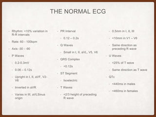THE NORMAL ECG
• Rhythm: <10% variation in
R-R intervals
• Rate: 60 - 100bpm
• Axis -30 - -90
• P Waves
• 0.2-0.3mV
• 0.06 – 0.12s
• Upright in I, II, aVF, V2-
V6
• Inverted in aVR
• Varies in III, aVLSinus
origin
• PR Interval
• 0.12 – 0.2s
• Q Waves
• Small in I, II, aVL, V5, V6
• QRS Complex
• <0.12s
• ST Segment
• Isoelectric
• T Waves
• <2/3 height of preceding
R wave
• 0.5mm in I, II, III
• <10mm in V1 – V6
• Same direction as
preceding R wave
• U Waves
• <25% of T wave
• Same direction as T wave
• QTc
• <440ms in males
• <460ms in females
 