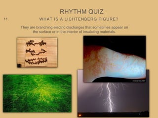 WHAT IS A LICHTENBERG FIGURE?
RHYTHM QUIZ
11.
They are branching electric discharges that sometimes appear on
the surface or in the interior of insulating materials.
 