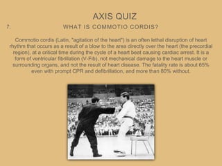 WHAT IS COMMOTIO CORDIS?
AXIS QUIZ
7.
Commotio cordis (Latin, "agitation of the heart") is an often lethal disruption of heart
rhythm that occurs as a result of a blow to the area directly over the heart (the precordial
region), at a critical time during the cycle of a heart beat causing cardiac arrest. It is a
form of ventricular fibrillation (V-Fib), not mechanical damage to the heart muscle or
surrounding organs, and not the result of heart disease. The fatality rate is about 65%
even with prompt CPR and defibrillation, and more than 80% without.
 