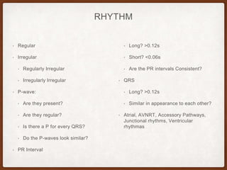 RHYTHM
• Regular
• Irregular
• Regularly Irregular
• Irregularly Irregular
• P-wave:
• Are they present?
• Are they regular?
• Is there a P for every QRS?
• Do the P-waves look similar?
• PR Interval
• Long? >0.12s
• Short? <0.06s
• Are the PR intervals Consistent?
• QRS
• Long? >0.12s
• Similar in appearance to each other?
• Atrial, AVNRT, Accessory Pathways,
Junctional rhythms, Ventricular
rhythmas
 