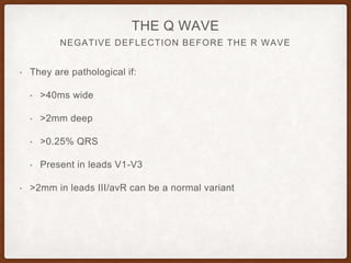 NEGATIVE DEFLECTION BEFORE THE R WAVE
THE Q WAVE
• They are pathological if:
• >40ms wide
• >2mm deep
• >0.25% QRS
• Present in leads V1-V3
• >2mm in leads III/avR can be a normal variant
 