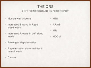 LEFT VENTRICULAR HYPERTROPHY
THE QRS
• Muscle wall thickens
• Increased S wave in Right
sided leads
• Increased R wave in Left sided
leads
• Prolonged depolarisation
• Repolarisation abnormalities in
lateral leads
• Causes
• HTN
• AR/AS
• MR
• HOCM
 