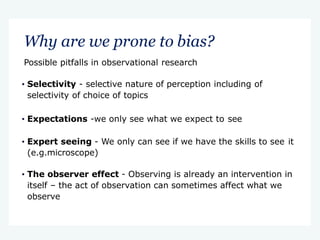 Why are we prone to bias?
Possible pitfalls in observational research
• Selectivity - selective nature of perception including of
selectivity of choice of topics
• Expectations -we only see what we expect to see
• Expert seeing - We only can see if we have the skills to see it
(e.g.microscope)
• The observer effect - Observing is already an intervention in
itself – the act of observation can sometimes affect what we
observe
 