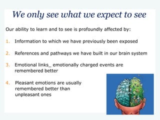 We only see what we expect to see
Our ability to learn and to see is profoundly affected by:
1. Information to which we have previously been exposed
2. References and pathways we have built in our brain system
3. Emotional links_ emotionally charged events are
remembered better
4. Pleasant emotions are usually
remembered better than
unpleasant ones
 