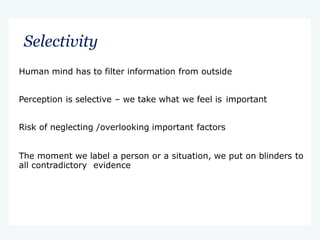 Selectivity
Human mind has to filter information from outside
Perception is selective – we take what we feel is important
Risk of neglecting /overlooking important factors
The moment we label a person or a situation, we put on blinders to
all contradictory evidence
 