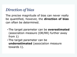 Direction of bias
The precise magnitude of bias can never really
be quantified, however, the direction of bias
can often be determined.
•The target parameter can be overestimated
(association measure (OR/RR) further away
from 1)
•The target parameter can be
underestimated (association measure
towards 1).
 