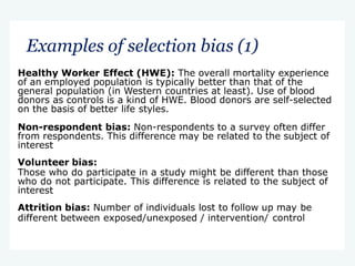 Examples of selection bias (1)
Healthy Worker Effect (HWE): The overall mortality experience
of an employed population is typically better than that of the
general population (in Western countries at least). Use of blood
donors as controls is a kind of HWE. Blood donors are self-selected
on the basis of better life styles.
Non-respondent bias: Non-respondents to a survey often differ
from respondents. This difference may be related to the subject of
interest
Volunteer bias:
Those who do participate in a study might be different than those
who do not participate. This difference is related to the subject of
interest
Attrition bias: Number of individuals lost to follow up may be
different between exposed/unexposed / intervention/ control
 