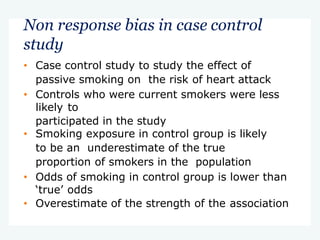 Non response bias in case control
study
• Case control study to study the effect of
passive smoking on the risk of heart attack
• Controls who were current smokers were less
likely to
participated in the study
• Smoking exposure in control group is likely
to be an underestimate of the true
proportion of smokers in the population
• Odds of smoking in control group is lower than
‘true’ odds
• Overestimate of the strength of the association
 