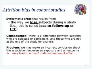 42
Attrition bias in cohort studies
Systematic error that results from:
- the way we lose subjects during a study
(i.e., this is called loss to follow-up or
LTF)
Consequence: there is a difference between subjects
who are selected or participant, and those who are not
at the end of the study for analysis
Problem: we may make an incorrect conclusion about
the association between an exposure and an outcome
 may lead to a over/ underestimation of effect
 