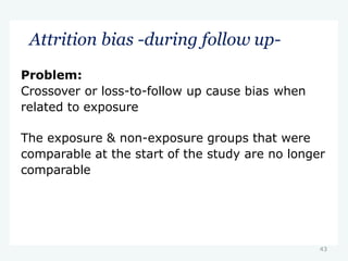 43
Attrition bias -during follow up-
Problem:
Crossover or loss-to-follow up cause bias when
related to exposure
The exposure & non-exposure groups that were
comparable at the start of the study are no longer
comparable
 