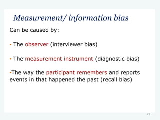 Measurement/ information bias
Can be caused by:
• The observer (interviewer bias)
• The measurement instrument (diagnostic bias)
•The way the participant remembers and reports
events in that happened the past (recall bias)
45
 