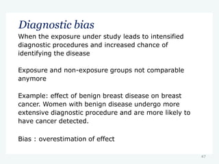 47
Diagnostic bias
When the exposure under study leads to intensified
diagnostic procedures and increased chance of
identifying the disease
Exposure and non-exposure groups not comparable
anymore
Example: effect of benign breast disease on breast
cancer. Women with benign disease undergo more
extensive diagnostic procedure and are more likely to
have cancer detected.
Bias : overestimation of effect
 