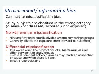 54
Measurement/ information bias
Can lead to misclassification bias
Study subjects are classified in the wrong category
(disease /not diseased; exposed / non-exposed)
Non-differential misclassification
• Misclassification is equally divided among comparison groups
• Generally dilutes the exposure effect (toward to null effect)
Differential misclassification
• It is worse when the proportions of subjects misclassified
differ between the study groups
• Such a differential between groups may mask an association
or cause one when there is none.
• Effect is unpredictable
 