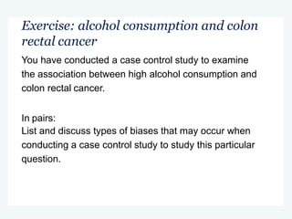Exercise: alcohol consumption and colon
rectal cancer
You have conducted a case control study to examine
the association between high alcohol consumption and
colon rectal cancer.
In pairs:
List and discuss types of biases that may occur when
conducting a case control study to study this particular
question.
 