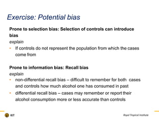 Exercise: Potential bias
Prone to selection bias: Selection of controls can introduce
bias
explain
• If controls do not represent the population from which the cases
come from
Prone to information bias: Recall bias
explain
• non-differential recall bias – difficult to remember for both cases
and controls how much alcohol one has consumed in past
• differential recall bias – cases may remember or report their
alcohol consumption more or less accurate than controls
 