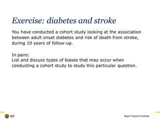 Exercise: diabetes and stroke
You have conducted a cohort study looking at the association
between adult onset diabetes and risk of death from stroke,
during 10 years of follow-up.
In pairs:
List and discuss types of biases that may occur when
conducting a cohort study to study this particular question.
Titel
 