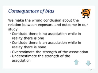 24
Consequences of bias
We make the wrong conclusion about the
relation between exposure and outcome in our
study
•Conclude there is no association while in
reality there is one
•Conclude there is an association while in
reality there is none
•Overestimate the strength of the association
•Underestimate the strength of the
association
 