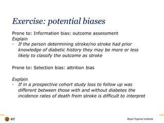 Exercise: potential biases
Prone to: Information bias: outcome assessment
Explain
• If the person determining stroke/no stroke had prior
knowledge of diabetic history they may be more or less
likely to classify the outcome as stroke
Prone to: Selection bias: attrition bias
Explain
• If in a prospective cohort study loss to follow up was
different between those with and without diabetes the
incidence rates of death from stroke is difficult to interpret
Titel
 