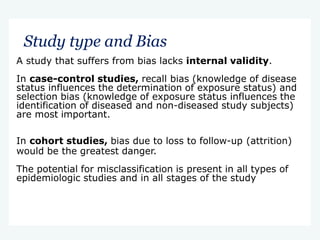 Study type and Bias
A study that suffers from bias lacks internal validity.
In case-control studies, recall bias (knowledge of disease
status influences the determination of exposure status) and
selection bias (knowledge of exposure status influences the
identification of diseased and non-diseased study subjects)
are most important.
In cohort studies, bias due to loss to follow-up (attrition)
would be the greatest danger.
The potential for misclassification is present in all types of
epidemiologic studies and in all stages of the study
 