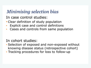 Minimising selection bias
In case control studies:
• Clear definition of study population
• Explicit case and control definitions
• Cases and controls from same population
In cohort studies:
• Selection of exposed and non-exposed without
knowing disease status (retrospective cohort)
• Tracking procedures for loss to follow-up
 