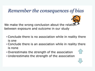 Remember the consequences of bias
We make the wrong conclusion about the relation
between exposure and outcome in our study
• Conclude there is no association while in reality there
is one
• Conclude there is an association while in reality there
is none
• Overestimate the strength of the association
• Underestimate the strength of the association
 