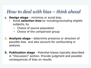 How to deal with bias – think ahead
1. Design stage - minimize or avoid bias.
• Avoid selection bias by including/excluding eligible
subjects, by
• Choice of source population
• Choice of the comparison group
2. Analysis stage - determine presence or direction of
possible bias and also account for confounding in
analysis.
3. Publication stage - Potential biases typically described
in "Discussion" section. Provide judgment and possible
consequences of bias on results
 