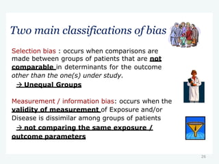 26
Two main classifications of bias
Selection bias : occurs when comparisons are
made between groups of patients that are not
comparable in determinants for the outcome
other than the one(s) under study.
 Unequal Groups
Measurement / information bias: occurs when the
validity of measurement of Exposure and/or
Disease is dissimilar among groups of patients
 not comparing the same exposure /
outcome parameters
 