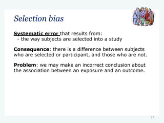 27
Selection bias
Systematic error that results from:
- the way subjects are selected into a study
Consequence: there is a difference between subjects
who are selected or participant, and those who are not.
Problem: we may make an incorrect conclusion about
the association between an exposure and an outcome.
 