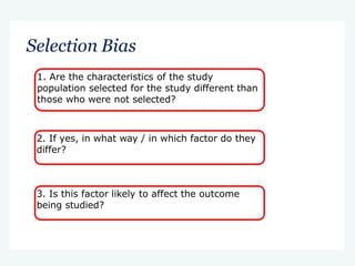 Selection Bias
1. Are the characteristics of the study
population selected for the study different than
those who were not selected?
2. If yes, in what way / in which factor do they
differ?
3. Is this factor likely to affect the outcome
being studied?
 