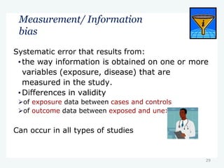 29
Measurement/ Information
bias
xposed
Systematic error that results from:
•the way information is obtained on one or more
variables (exposure, disease) that are
measured in the study.
•Differences in validity
of exposure data between cases and controls
of outcome data between exposed and une
Can occur in all types of studies
 
