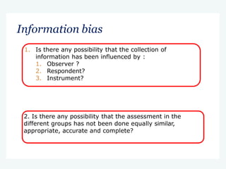 Information bias
1. Is there any possibility that the collection of
information has been influenced by :
1. Observer ?
2. Respondent?
3. Instrument?
2. Is there any possibility that the assessment in the
different groups has not been done equally similar,
appropriate, accurate and complete?
 