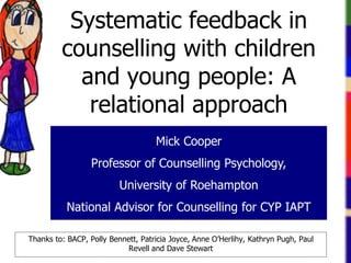 Mick Cooper
Professor of Counselling Psychology,
University of Roehampton
National Advisor for Counselling for CYP IAPT
Systematic feedback in
counselling with children
and young people: A
relational approach
Thanks to: BACP, Polly Bennett, Patricia Joyce, Anne O’Herlihy, Kathryn Pugh, Paul
Revell and Dave Stewart
 