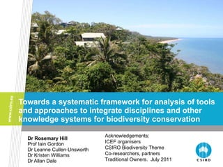 Towards a systematic framework for analysis of tools and approaches to integrate disciplines and other knowledge systems for biodiversity conservation Dr Rosemary Hill Prof Iain Gordon Dr Leanne Cullen-Unsworth Dr Kristen Williams Dr Allan Dale Acknowledgements: ICEF organisers CSIRO Biodiversity Theme Co-researchers, partners Traditional Owners.  July 2011 