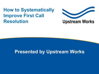 © Upstream Works Software
How to Systematically
Improve First Call
Resolution
Presented by Upstream Works
 